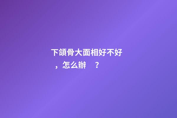 下頜骨大面相好不好，怎么辦？